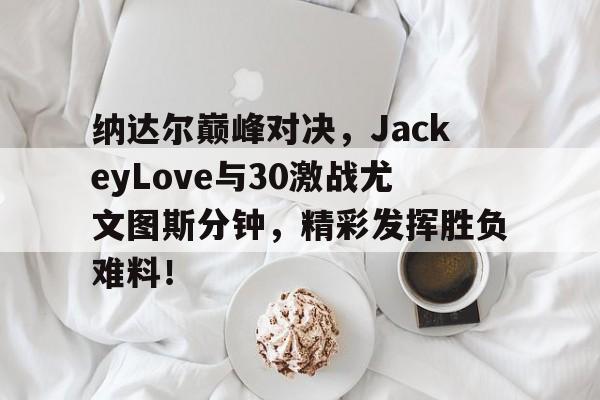 JJB-纳达尔巅峰对决，JackeyLove与30激战尤文图斯分钟，精彩发挥胜负难料！的简单介绍