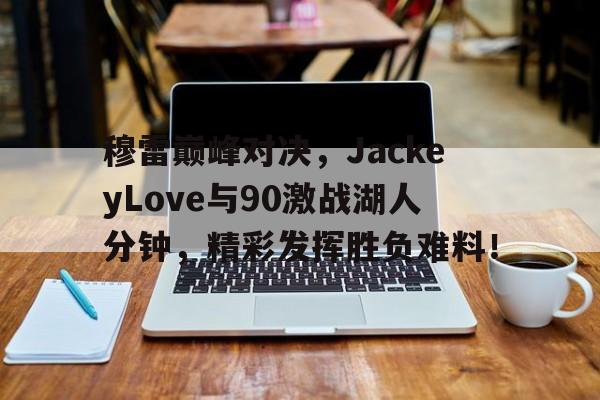JJB-穆雷巅峰对决，JackeyLove与90激战湖人分钟，精彩发挥胜负难料！的简单介绍